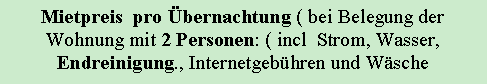 Textfeld: Mietpreis pro Übernachtung ( bei Belegung der
Wohnung mit 2 Personen: ( incl Strom, Wasser, Endreinigung., Internetgebühren und Wäsche