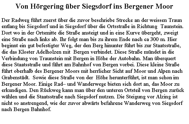 Textfeld: Von Hrgering ber Siegsdorf ins Bergener MoorDer Radweg fhrt zuerst ber die zuvor beschriebe Strecke an der weissen Traunentlang bis Siegsdorf und in Siegsdorf ber die Ortsstrae in Richtung  Taunstein.Dort wo in der Ortsmitte die Strae ansteigt und in eine Kurve bergeht, zweigt eine Strae nach links ab. Ihr folgt man bis zu ihrem Ende nach ca 300 m. Hier beginnt ein gut befestigter Weg, der den Berg hinunter fhrt bis zur Staatsstrae, die das Kloster Adelholzen mit  Bergen verbindet. Diese Strae mndet in die Verbindung von Traunstein mit Bergen in Hhe der Autobahn. Man berquert diese Staatsstrae und fhrt am Bahnhof von Bergen vorbei. Diese kleine Strae fhrt oberhalb des Bergener Moors mit herrlicher Sicht auf Moor und Alpen nach Grabenstdt.  Sowie diese Strae von der  Hhe herunterfhrt, ist man schon im Bergener Moor. Einige Rad und Wanderwege bieten sich dort an, das Moor zu erkundigen. Den Rckweg kann man ber den unteren Ortsteil von Bergen zurck whlen und die Staatsstrae nach Siegsdorf nutzen. Die Steigung vor Alzing ist nicht so anstrengend, wie der zuvor abwrts befahrene Wanderweg von Siegsdorf nach Bergen Bahnhof.