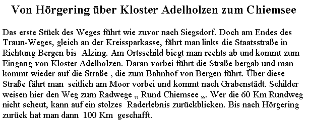 Textfeld: Von Hrgering ber Kloster Adelholzen zum ChiemseeDas erste Stck des Weges fhrt wie zuvor nach Siegsdorf. Doch am Endes desTraun-Weges, gleich an der Kreissparkasse, fhrt man links die Staatsstrae in Richtung Bergen bis  Alzing. Am Ortsschild biegt man rechts ab und kommt zumEingang von Kloster Adelholzen. Daran vorbei fhrt die Strae bergab und mankommt wieder auf die Strae , die zum Bahnhof von Bergen fhrt. ber diese Strae fhrt man  seitlich am Moor vorbei und kommt nach Grabenstdt. Schilder weisen hier den Weg zum Radwege  Rund Chiemsee . Wer die 60 Km Rundweg nicht scheut, kann auf ein stolzes  Raderlebnis zurckblicken. Bis nach Hrgering zurck hat man dann  100 Km  geschafft.