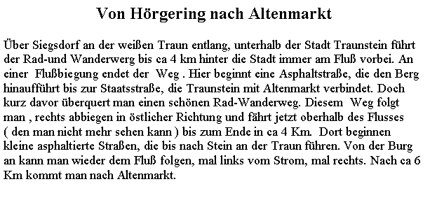 Textfeld: Von Hrgering nach Altenmarktber Siegsdorf an der weien Traun entlang, unterhalb der Stadt Traunstein fhrtder Rad-und Wanderwerg bis ca 4 km hinter die Stadt immer am Flu vorbei. An einer  Flubiegung endet der  Weg . Hier beginnt eine Asphaltstrae, die den Berg hinauffhrt bis zur Staatsstrae, die Traunstein mit Altenmarkt verbindet. Doch kurz davor berquert man einen schnen Rad-Wanderweg. Diesem  Weg folgt  man , rechts abbiegen in stlicher Richtung und fhrt jetzt oberhalb des Flusses ( den man nicht mehr sehen kann ) bis zum Ende in ca 4 Km.  Dort beginnen  kleine asphaltierte Straen, die bis nach Stein an der Traun fhren. Von der Burg an kann man wieder dem Flu folgen, mal links vom Strom, mal rechts. Nach ca 6  Km kommt man nach Altenmarkt.