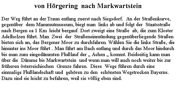 Textfeld: von Hrgering  nach MarkwartsteinDer Weg fhrt an der Traun entlang zuerst nach Siegsdorf.  An der Straenkurve,gegenber  dem Mammutmuseum, biegt man  links ab und folgt der  Staatsstrae nach Bergen ca 1 Km  leicht bergauf. Dort zweigt eine Strae  ab, die zum KlosterAdelholzen fhrt. Man  Zwei  der  Straeneinmndung gegenberliegende Straen bieten sich an, das Bergener Moor zu durchfahren. Whlen Sie die linke Strae, die hinunter ins Moor fhrt . Man fhrt am Bach entlang und durch das Moor hindurch bis man zum eingedmmten Flulauf der  Achen  kommt. Beidseitig kann man ber die  Dmme bis Markwartstein  und wenn man will auch noch weiter bis zur frheren sterreichischen  Grenze fahren.  Diese  Wege fhren durch eine einmalige Flulandschaft und  gehren zu den  schnsten Wegstrecken Bayerns. Dazu sind sie leicht zu befahren, weil sie vllig eben sind.  