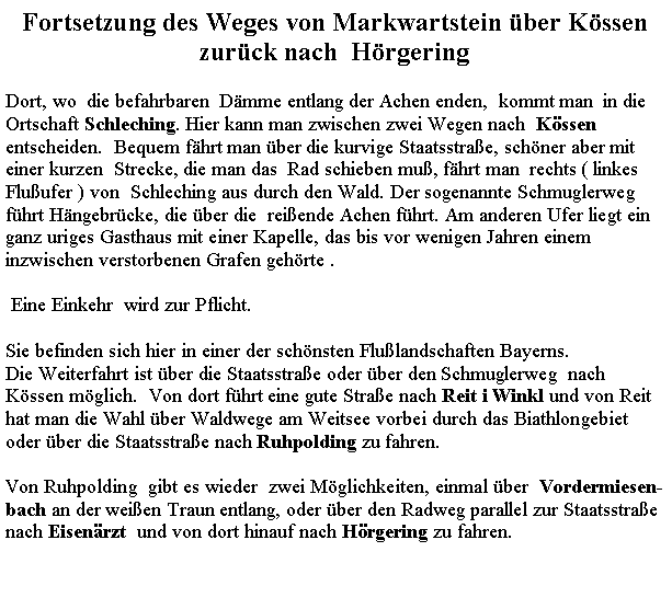 Textfeld: Fortsetzung des Weges von Markwartstein ber Kssen zurck nach  HrgeringDort, wo  die befahrbaren  Dmme entlang der Achen enden,  kommt man  in die Ortschaft Schleching. Hier kann man zwischen zwei Wegen nach  Kssen  entscheiden.  Bequem fhrt man ber die kurvige Staatsstrae, schner aber mit  einer kurzen  Strecke, die man das  Rad schieben mu, fhrt man  rechts ( linkes Fluufer ) von  Schleching aus durch den Wald. Der sogenannte Schmuglerweg fhrt Hngebrcke, die ber die  reiende Achen fhrt. Am anderen Ufer liegt ein ganz uriges Gasthaus mit einer Kapelle, das bis vor wenigen Jahren einem inzwischen verstorbenen Grafen gehrte . Eine Einkehr  wird zur Pflicht. Sie befinden sich hier in einer der schnsten Flulandschaften Bayerns. Die Weiterfahrt ist ber die Staatsstrae oder ber den Schmuglerweg  nach Kssen mglich.  Von dort fhrt eine gute Strae nach Reit i Winkl und von Reit hat man die Wahl ber Waldwege am Weitsee vorbei durch das Biathlongebiet oder ber die Staatsstrae nach Ruhpolding zu fahren.Von Ruhpolding  gibt es wieder  zwei Mglichkeiten, einmal ber  Vordermiesen-bach an der weien Traun entlang, oder ber den Radweg parallel zur Staatsstrae nach Eisenrzt  und von dort hinauf nach Hrgering zu fahren. 