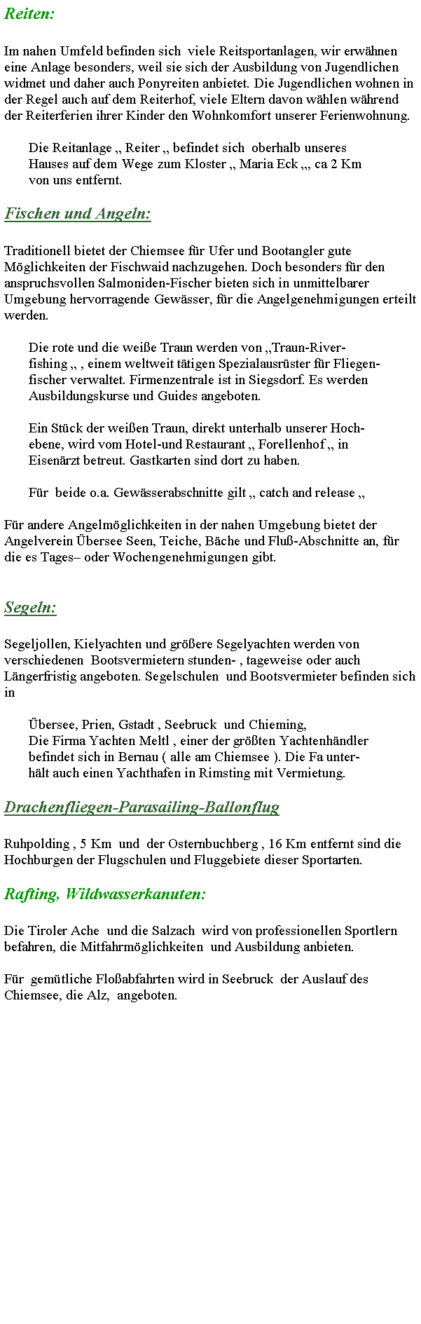 Textfeld: Reiten:Im nahen Umfeld befinden sich  viele Reitsportanlagen, wir erwhnen eine Anlage besonders, weil sie sich der Ausbildung von Jugendlichen widmet und daher auch Ponyreiten anbietet. Die Jugendlichen wohnen in der Regel auch auf dem Reiterhof, viele Eltern davon whlen whrend der Reiterferien ihrer Kinder den Wohnkomfort unserer Ferienwohnung.       Die Reitanlage  Reiter  befindet sich  oberhalb unseres       Hauses auf dem Wege zum Kloster  Maria Eck , ca 2 Km       von uns entfernt.Fischen und Angeln:Traditionell bietet der Chiemsee fr Ufer und Bootangler gute Mglichkeiten der Fischwaid nachzugehen. Doch besonders fr den anspruchsvollen Salmoniden-Fischer bieten sich in unmittelbarer Umgebung hervorragende Gewsser, fr die Angelgenehmigungen erteilt werden.       Die rote und die weie Traun werden von Traun-River-       fishing  , einem weltweit ttigen Spezialausrster fr Fliegen-       fischer verwaltet. Firmenzentrale ist in Siegsdorf. Es werden       Ausbildungskurse und Guides angeboten.       Ein Stck der weien Traun, direkt unterhalb unserer Hoch-       ebene, wird vom Hotel-und Restaurant  Forellenhof  in        Eisenrzt betreut. Gastkarten sind dort zu haben.       Fr  beide o.a. Gewsserabschnitte gilt  catch and release Fr andere Angelmglichkeiten in der nahen Umgebung bietet der Angelverein bersee Seen, Teiche, Bche und Flu-Abschnitte an, fr die es Tages oder Wochengenehmigungen gibt.              Segeln:Segeljollen, Kielyachten und grere Segelyachten werden von verschiedenen  Bootsvermietern stunden- , tageweise oder auch Lngerfristig angeboten. Segelschulen  und Bootsvermieter befinden sich in        bersee, Prien, Gstadt , Seebruck  und Chieming,        Die Firma Yachten Meltl , einer der grten Yachtenhndler       befindet sich in Bernau ( alle am Chiemsee ). Die Fa unter-       hlt auch einen Yachthafen in Rimsting mit Vermietung.Drachenfliegen-Parasailing-BallonflugRuhpolding , 5 Km  und  der Osternbuchberg , 16 Km entfernt sind die Hochburgen der Flugschulen und Fluggebiete dieser Sportarten.Rafting, Wildwasserkanuten:Die Tiroler Ache  und die Salzach  wird von professionellen Sportlern befahren, die Mitfahrmglichkeiten  und Ausbildung anbieten.Fr  gemtliche Floabfahrten wird in Seebruck  der Auslauf des Chiemsee, die Alz,  angeboten.